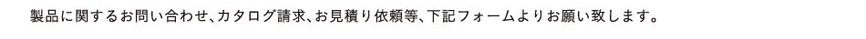 製品に関するお問い合わせ、カタログ請求、お見積り依頼等、下記フォームよりお願い致します。