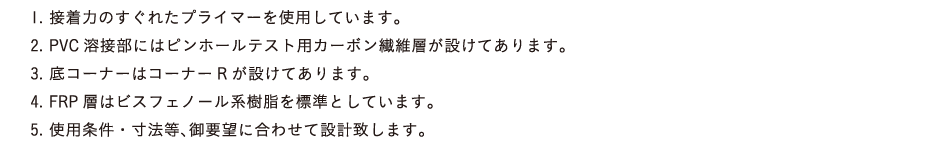 1.接着力のすぐれたプライマーを使用しています。2.PVC溶接部にはピンホールテスト用カーボン繊維層が設けてあります。3.底コーナーはコーナーRが設けてあります。4.FRP層はビスフェノール系樹脂を標準としています。5.使用条件・寸法等、御要望に合わせて設計致します。
