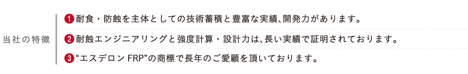 当社の特徴　1.耐食・防蝕を主体としての技術蓄積と豊富な実績、開発力があります。2.耐蝕エンジニアリングと強度計算・設計力は、長い実績で証明されております。3.“エスデロンFRP”の商標で長年のご愛顧を頂いております。