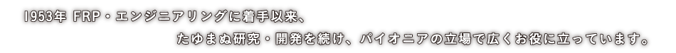 1953年 FRP・エンジニアリングに着手以来、たゆまぬ研究・開発を続け、パイオニアの立場で広くお役に立っています。